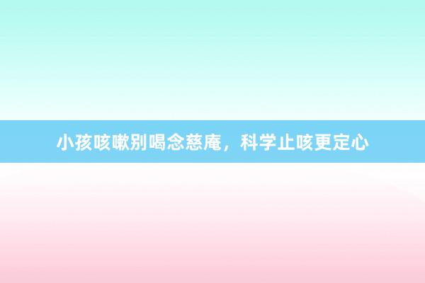 小孩咳嗽别喝念慈庵，科学止咳更定心